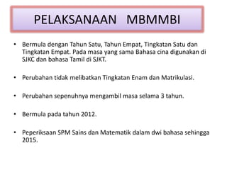 PELAKSANAAN MBMMBI
• Bermula dengan Tahun Satu, Tahun Empat, Tingkatan Satu dan
Tingkatan Empat. Pada masa yang sama Bahasa cina digunakan di
SJKC dan bahasa Tamil di SJKT.
• Perubahan tidak melibatkan Tingkatan Enam dan Matrikulasi.
• Perubahan sepenuhnya mengambil masa selama 3 tahun.
• Bermula pada tahun 2012.
• Peperiksaan SPM Sains dan Matematik dalam dwi bahasa sehingga
2015.
 