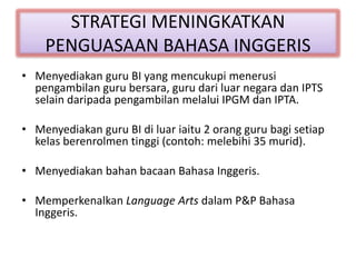 STRATEGI MENINGKATKAN
PENGUASAAN BAHASA INGGERIS
• Menyediakan guru BI yang mencukupi menerusi
pengambilan guru bersara, guru dari luar negara dan IPTS
selain daripada pengambilan melalui IPGM dan IPTA.
• Menyediakan guru BI di luar iaitu 2 orang guru bagi setiap
kelas berenrolmen tinggi (contoh: melebihi 35 murid).
• Menyediakan bahan bacaan Bahasa Inggeris.
• Memperkenalkan Language Arts dalam P&P Bahasa
Inggeris.
 