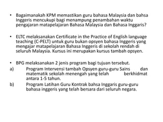 • Bagaimanakah KPM memastikan guru bahasa Malaysia dan bahsa
Inggeris mencukupi bagi menampung penambahan waktu
pengajaran matapelajaran Bahasa Malaysia dan Bahasa Inggaris?
• ELTC melaksanakan Certificate in the Practice of English language
teaching (C-PELT) untuk guru bukan opsyen bahasa Inggeris yang
mengajar matapelajaran Bahasa Inggeris di sekolah rendah di
seluruh Malaysia. Kursus ini merupakan kursus tambah opsyen.
• BPG melaksanakan 2 jenis program bagi tujuan tersebut.
a) Program Intervensi tambah Opsyen guru-guru Sains dan
matematik sekolah menengah yang telah berkhidmat
antara 1-5 tahun.
b) Program Latihan Guru Kontrak bahsa Inggaris guru-guru
bahasa inggeris yang telah bersara dari seluruh negara.
 