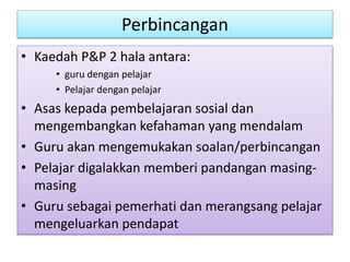 Perbincangan
• Kaedah P&P 2 hala antara:
• guru dengan pelajar
• Pelajar dengan pelajar
• Asas kepada pembelajaran sosial dan
mengembangkan kefahaman yang mendalam
• Guru akan mengemukakan soalan/perbincangan
• Pelajar digalakkan memberi pandangan masing-
masing
• Guru sebagai pemerhati dan merangsang pelajar
mengeluarkan pendapat
 