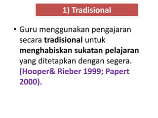 • Guru menggunakan pengajaran
secara tradisional untuk
menghabiskan sukatan pelajaran
yang ditetapkan dengan segera.
(Hooper& Rieber 1999; Papert
2000).
1) Tradisional
 