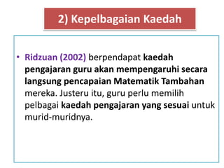 • Ridzuan (2002) berpendapat kaedah
pengajaran guru akan mempengaruhi secara
langsung pencapaian Matematik Tambahan
mereka. Justeru itu, guru perlu memilih
pelbagai kaedah pengajaran yang sesuai untuk
murid-muridnya.
2) Kepelbagaian Kaedah
 