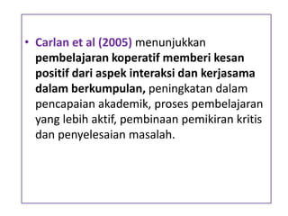 • Carlan et al (2005) menunjukkan
pembelajaran koperatif memberi kesan
positif dari aspek interaksi dan kerjasama
dalam berkumpulan, peningkatan dalam
pencapaian akademik, proses pembelajaran
yang lebih aktif, pembinaan pemikiran kritis
dan penyelesaian masalah.
 