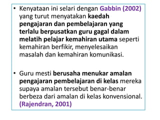• Kenyataan ini selari dengan Gabbin (2002)
yang turut menyatakan kaedah
pengajaran dan pembelajaran yang
terlalu berpusatkan guru gagal dalam
melatih pelajar kemahiran utama seperti
kemahiran berfikir, menyelesaikan
masalah dan kemahiran komunikasi.
• Guru mesti berusaha menukar amalan
pengajaran pembelajaran di kelas mereka
supaya amalan tersebut benar-benar
berbeza dari amalan di kelas konvensional.
(Rajendran, 2001)
 