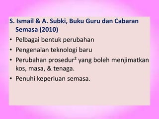 S. Ismail & A. Subki, Buku Guru dan Cabaran
Semasa (2010)
• Pelbagai bentuk perubahan
• Pengenalan teknologi baru
• Perubahan prosedur² yang boleh menjimatkan
kos, masa, & tenaga.
• Penuhi keperluan semasa.
 