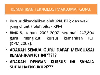 KEMAHIRAN TEKNOLOGI MAKLUMAT GURU.
• Kursus dikendalikan oleh JPN, BTP, dan wakil
yang dilantik oleh pihak KPM
• RMK-8, tahun 2002-2007 seramai 247,804
guru mengikuti kursus kemahiran ICT
(KPM,2007).
• ADAKAH SEMUA GURU DAPAT MENGUASAI
KEMAHIRAN ICT INI?????
• ADAKAH DENGAN KURSUS INI SAHAJA
SUDAH MENCUKUPI???
 