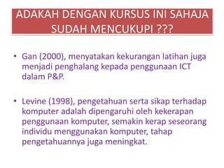 ADAKAH DENGAN KURSUS INI SAHAJA
SUDAH MENCUKUPI ???
• Gan (2000), menyatakan kekurangan latihan juga
menjadi penghalang kepada penggunaan ICT
dalam P&P.
• Levine (1998), pengetahuan serta sikap terhadap
komputer adalah dipengaruhi oleh kekerapan
penggunaan komputer, semakin kerap seseorang
individu menggunakan komputer, tahap
pengetahuannya juga meningkat.
 