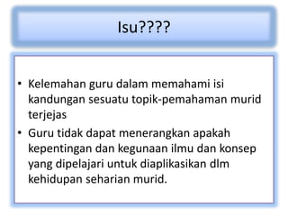 Isu????
• Kelemahan guru dalam memahami isi
kandungan sesuatu topik-pemahaman murid
terjejas
• Guru tidak dapat menerangkan apakah
kepentingan dan kegunaan ilmu dan konsep
yang dipelajari untuk diaplikasikan dlm
kehidupan seharian murid.
 