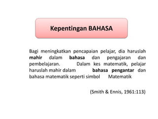 Bagi meningkatkan pencapaian pelajar, dia haruslah
mahir dalam bahasa dan pengajaran dan
pembelajaran. Dalam kes matematik, pelajar
haruslah mahir dalam bahasa pengantar dan
bahasa matematik seperti simbol Matematik
(Smith & Ennis, 1961:113)
Kepentingan BAHASA
 