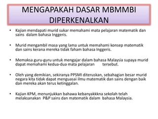 MENGAPAKAH DASAR MBMMBI
DIPERKENALKAN
• Kajian mendapati murid sukar memahami mata pelajaran matematik dan
sains dalam bahasa Inggeris.
• Murid mengambil masa yang lama untuk memahami konsep matematik
dan sains kerana mereka tidak faham bahasa Inggeris.
• Memaksa guru-guru untuk mengajar dalam bahasa Malaysia supaya murid
dapat memahami kedua-dua mata pelajaran tersebut.
• Oleh yang demikian, sekiranya PPSMI diteruskan, sebahagian besar murid
negara kita tidak dapat menguasai ilmu matematik dan sains dengan baik
dan mereka akan terus ketinggalan.
• Kajian KPM, menunjukkan bahawa kebanyakkkna sekolah telah
melaksanakan P&P sains dan matematik dalam bahasa Malaysia.
 