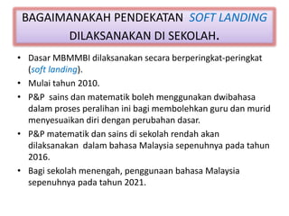 BAGAIMANAKAH PENDEKATAN SOFT LANDING
DILAKSANAKAN DI SEKOLAH.
• Dasar MBMMBI dilaksanakan secara berperingkat-peringkat
(soft landing).
• Mulai tahun 2010.
• P&P sains dan matematik boleh menggunakan dwibahasa
dalam proses peralihan ini bagi membolehkan guru dan murid
menyesuaikan diri dengan perubahan dasar.
• P&P matematik dan sains di sekolah rendah akan
dilaksanakan dalam bahasa Malaysia sepenuhnya pada tahun
2016.
• Bagi sekolah menengah, penggunaan bahasa Malaysia
sepenuhnya pada tahun 2021.
 