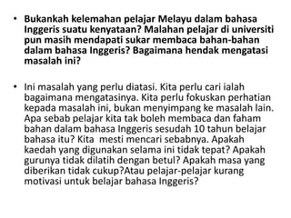 • Bukankah kelemahan pelajar Melayu dalam bahasa
Inggeris suatu kenyataan? Malahan pelajar di universiti
pun masih mendapati sukar membaca bahan-bahan
dalam bahasa Inggeris? Bagaimana hendak mengatasi
masalah ini?
• Ini masalah yang perlu diatasi. Kita perlu cari ialah
bagaimana mengatasinya. Kita perlu fokuskan perhatian
kepada masalah ini, bukan menyimpang ke masalah lain.
Apa sebab pelajar kita tak boleh membaca dan faham
bahan dalam bahasa Inggeris sesudah 10 tahun belajar
bahasa itu? Kita mesti mencari sebabnya. Apakah
kaedah yang digunakan selama ini tidak tepat? Apakah
gurunya tidak dilatih dengan betul? Apakah masa yang
diberikan tidak cukup?Atau pelajar-pelajar kurang
motivasi untuk belajar bahasa Inggeris?
 