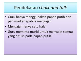 Pendekatan chalk and talk
• Guru hanya menggunakan papan putih dan
pen marker apabila mengajar.
• Mengajar hanya satu hala
• Guru meminta murid untuk menyalin semua
yang ditulis pada papan putih
 
