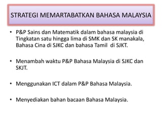 STRATEGI MEMARTABATKAN BAHASA MALAYSIA
• P&P Sains dan Matematik dalam bahasa malaysia di
Tingkatan satu hingga lima di SMK dan SK manakala,
Bahasa Cina di SJKC dan bahasa Tamil di SJKT.
• Menambah waktu P&P Bahasa Malaysia di SJKC dan
SKJT.
• Menggunakan ICT dalam P&P Bahasa Malaysia.
• Menyediakan bahan bacaan Bahasa Malaysia.
 