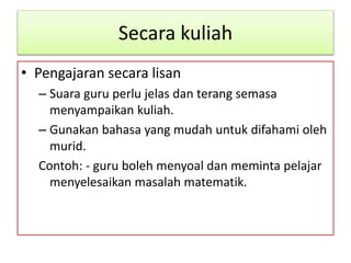 Secara kuliah
• Pengajaran secara lisan
– Suara guru perlu jelas dan terang semasa
menyampaikan kuliah.
– Gunakan bahasa yang mudah untuk difahami oleh
murid.
Contoh: - guru boleh menyoal dan meminta pelajar
menyelesaikan masalah matematik.
 