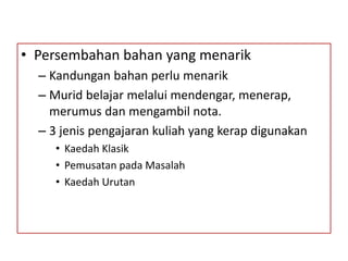 • Persembahan bahan yang menarik
– Kandungan bahan perlu menarik
– Murid belajar melalui mendengar, menerap,
merumus dan mengambil nota.
– 3 jenis pengajaran kuliah yang kerap digunakan
• Kaedah Klasik
• Pemusatan pada Masalah
• Kaedah Urutan
 