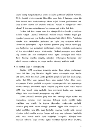 3
karena kurang menguntungkannya kondisi di daerah perdesaan (Achmad Nurmandi,
2014). Kondisi ini mempengaruhi faktor-faktor dasar kota di Indonesia, antara lain
dalam struktur basis perekonomiannya, dimana terjadi dualisme perekonomian kota,
yakni ekonomi modern dan ekonomi tradisional. Kondisi ini memperbesar sektor
informal di kota, yang pada gilirannya berpengaruh pada struktur fisik kota.
Struktur fisik kota maupun desa akan dipengaruhi oleh dinamika pertumbuhan
ekonomi wilayah. Dinamika pertumbuhan ekonomi wilayah berkaitan dengan pola
produksi, konsumsi dan pola distribusi pendapatan (Sakti Adji S, 2011). Peningkatan
produksi akan meningkatkan pendapatan per kapita yang merupakan indikator
keberhasilan pembangunan. Tingkat konsumsi penduduk yang semakin rasional juga
akan berdampak pada peningkatan pembangunan, dimana peningkatan pembangunan
ini akan memperkokoh struktur perekonomian. Distribusi pendapatan antar wilayah
yang semakin jelas akan menunjukkan bahwa tingkat kesenjangan antar wilayah
dapat dikurangi serendah mungkin, sedangkan berkurangnya kesenjangan antar
wilayah mampu mendorong terciptanya stabilitas ekonomi, sosial dan politik.
B. Isu Sumber Daya Manusia (SDM)
Kualitas SDM merupakan komponen penting dalam sebuah pembangunan.
Hanya dari SDM yang berkualitas tinggilah proses pembangunan dapat berjalan
lebih cepat, efektif dan efisien. Jumlah penduduk yang besar jika tidak diikuti dengan
kualitas dari SDM yang memadai hanya akan menjadi beban dalam proses
pembangunan. Kualitas penduduk merupakan keadaaan penduduk baik perseorangan
ataupun kelompok berdasarkan tingkat kemajuan yang telah dicapai. Untuk menjadi
SDM yang tangguh maka penduduk harus mempunyai kualitas yang memadai
sehingga dapat menjadi modal pembangunan yang efektif.
Jumlah penduduk Indonesia yang besar tidak diimbangi dengan kualitas dari
penduduknya, sebagian besar masyarakat Indonesia masih memiliki tingkat
pendidikan yang rendah. Hal tersebut dikarenakan perekonomian penduduk
Indonesia yang masih rendah sehingga penduduk enggan untuk melanjutkan ke
tingkat pendidikan yang lebih tinggi. Penduduk cenderung berpikir untuk mencari
pekerjaan sedini mungkin, sehingga banyak anak-anak yang seharusnya bersekolah
justru harus mencari nafkah demi menghidupi keluarganya. Sebagian besar
penduduk Indonesia hanya memiliki tingkat pendidikan Sekolah Dasar (98,42%),
 