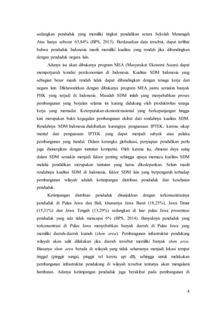 4
sedangkan penduduk yang memiliki tingkat pendidikan setara Sekolah Menengah
Atas hanya sebesar 63,84% (BPS, 2013). Berdasarkan data tersebut, dapat terlihat
bahwa penduduk Indonesia masih memiliki kualitas yang rendah jika dibandingkan
dengan penduduk negara lain.
Adanya isu akan dibukanya program MEA (Masyarakat Ekonomi Asean) dapat
memperparah kondisi perekonomian di Indonesia. Kualitas SDM Indonesia yang
sebagian besar masih rendah tidak dapat dibandingkan dengan tenaga kerja dari
negara lain. Dikhawatirkan dengan dibukanya program MEA justru semakin banyak
PHK yang terjadi di Indonesia. Masalah SDM inilah yang menyebabkan proses
pembangunan yang berjalan selama ini kurang didukung oleh produktivitas tenaga
kerja yang memadai. Keterpurukan ekonomi nasional yang berkepanjangan hingga
kini merupakan bukti kegagalan pembangunan akibat dari rendahnya kualitas SDM.
Rendahnya SDM Indonesia diakibatkan kurangnya penguasaan IPTEK, karena sikap
mental dan penguasaan IPTEK yang dapat menjadi subyek atau pelaku
pembangunan yang handal. Dalam kerangka globalisasi, penyiapan pendidikan perlu
juga disinergikan dengan tuntutan kompetisi. Oleh karena itu, dimensi daya saing
dalam SDM semakin menjadi faktor penting sehingga upaya memacu kualitas SDM
melalui pendidikan merupakan tuntutan yang harus dikedepankan. Selain masih
rendahnya kualitas SDM di Indonesia, faktor SDM lain yang berpengaruh terhadap
pembangunan wilayah adalah ketimpangan distribusi penduduk dan kesehatan
penduduk.
Ketimpangan distribusi penduduk ditunjukkan dengan terkonsentrasinya
penduduk di Pulau Jawa dan Bali, khususnya Jawa Barat (18,25%), Jawa Timur
(15,31%) dan Jawa Tengah (13,29%) sedangkan di luar pulau Jawa prosentase
penduduk yang ada tidak mencapai 6% (BPS, 2014). Banyaknya penduduk yang
terkonsentrasi di Pulau Jawa menyebabkan banyak daerah di Pulau Jawa yang
memiliki daerah-daerah kumuh (slum area). Pembangunan infrastruktur pendukung
wilayah akan sulit dilakukan jika daerah tersebut memiliki banyak slum area.
Biasanya slum area berada di wilayah yang tidak seharusnya menjadi lokasi tempat
tinggal (pinggir sungai, pinggir rel kereta api dll), sehingga untuk melakukan
pembangunan infrastruktur pendukung di wilayah tersebut tentunya akan mengalami
hambatan. Adanya ketimpangan penduduk juga berakibat pada pembangunan di
 