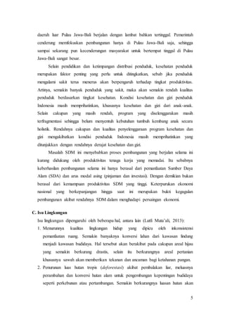 5
daerah luar Pulau Jawa-Bali berjalan dengan lambat bahkan tertinggal. Pemerintah
cenderung memfokuskan pembangunan hanya di Pulau Jawa-Bali saja, sehingga
sampai sekarang pun kecenderungan masyarakat untuk bertempat tinggal di Pulau
Jawa-Bali sangat besar.
Selain pendidikan dan ketimpangan distribusi penduduk, kesehatan penduduk
merupakan faktor penting yang perlu untuk ditingkatkan, sebab jika penduduk
mengalami sakit terus menerus akan berpengaruh terhadap tingkat produktivitas.
Artinya, semakin banyak penduduk yang sakit, maka akan semakin rendah kualitas
penduduk berdasarkan tingkat kesehatan. Kondisi kesehatan dan gizi penduduk
Indonesia masih memprihatinkan, khususnya kesehatan dan gizi dari anak-anak.
Selain cakupan yang masih rendah, program yang diselenggarakan masih
terfragmentasi sehingga belum menyentuh kebutuhan tumbuh kembang anak secara
holistik. Rendahnya cakupan dan kualitas penyelenggaraan program kesehatan dan
gizi mengakibatkan kondisi penduduk Indonesia masih memprihatinkan yang
ditunjukkan dengan rendahnya derajat kesehatan dan gizi.
Masalah SDM ini menyebabkan proses pembangunan yang berjalan selama ini
kurang didukung oleh produktivitas tenaga kerja yang memadai. Itu sebabnya
keberhasilan pembangunan selama ini hanya berasal dari pemanfaatan Sumber Daya
Alam (SDA) dan arus modal asing (pinjaman dan investasi). Dengan demikian bukan
berasal dari kemampuan produktivitas SDM yang tinggi. Keterpurukan ekonomi
nasional yang berkepanjangan hingga saat ini merupakan bukti kegagalan
pembangunan akibat rendahnya SDM dalam menghadapi persaingan ekonomi.
C. Isu Lingkungan
Isu lingkungan dipengaruhi oleh beberapa hal, antara lain (Lutfi Muta’ali, 2013):
1. Menurunnya kualitas lingkungan hidup yang dipicu oleh inkonsistensi
pemanfaatan ruang. Semakin banyaknya konversi lahan dari kawasan lindung
menjadi kawasan budidaya. Hal tersebut akan berakibat pada cakupan areal hijau
yang semakin berkurang drastis, selain itu berkurangnya areal pertanian
khususnya sawah akan memberikan tekanan dan ancaman bagi ketahanan pangan.
2. Penurunan luas hutan tropis (deforestasi) akibat pembalakan liar, meluasnya
perambahan dan konversi hutan alam untuk pengembangan kepentingan budidaya
seperti perkebunan atau pertambangan. Semakin berkurangnya luasan hutan akan
 