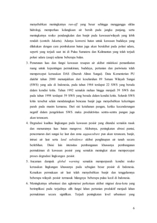 6
menyebabkan meningkatnya run-off yang besar sehingga mengganggu siklus
hidrologi, memperluas kelangkaan air bersih pada jangka panjang, serta
meningkatnya resiko pendangkalan dan banjir pada kawasan/wilayah yang lebih
rendah (contoh: Jakarta). Adanya konversi hutan untuk kawasan budidaya yang
dilakukan dengan cara pembakaran hutan juga akan berakibat pada polusi udara,
seperti yang terjadi saat ini di Pulau Sumatera dan Kalimantan yang telah terjadi
polusi udara (asap) selama beberapa bulan.
3. Penurunan luas dan fungsi kawasan resapan air akibat mislokasi pemanfaatan
ruang untuk kepentingan permukiman, budidaya, pertanian dan pariwisata telah
mempercepat kerusakan DAS (Daerah Aliran Sungai). Data Kementerian PU
diakhir tahun 2000 menunjukkan dari keseluruhan 89 Satuan Wilayah Sungai
(SWS) yang ada di Indonesia, pada tahun 1984 terdapat 22 SWS yang berada
dalam kondisi kritis. Tahun 1992 semakin meluas hingga menjadi 39 SWS dan
pada tahun 1998 terdapat 59 SWS yang berada dalam kondisi kritis. Seluruh SWS
kritis tersebut selain mendatangkan bencana banjir juga menyebabkan kekeringan
parah pada musim kemarau. Dari sisi ketahanan pangan, ketika kecenderungan
negatif dalam pengelolaan SWS maka produktivitas sentra-sentra pangan juga
akan terancam.
4. Degradasi kualitas lingkungan pada kawasan pesisir yang ditandai semakin rusak
dan menurunnya luas hutan mangrove. Akibatnya, peningkatan abrasi pantai,
pencemaran dari sungai ke laut dan zona aqquaculture pun akan terancam, banjir,
intrusi air laut serta land subsidence akibat penghisapan air tanah secara
berlebihan. Disisi lain intensitas pembangunan khususnya pembangunan
permukiman di kawasan pesisir yang semakin meningkat akan mempercepat
proses degradasi lingkungan pesisir.
5. Ancaman dampak global warning semakin memperparah kondisi resiko
kerusakan lingkungan khususnya pada sebagian besar pesisir di Indonesia.
Kenaikan permukaan air laut telah menyebabkan banjir dan tenggelamnya
beberapa wilayah pesisir termasuk hilangnya beberapa pulau kecil di Indonesia.
6. Meningkatnya urbanisasi dan aglomerasi perkotaan akibat migrasi desa-kota yang
berimplikasi pada terjadinya alih fungsi lahan pertanian produktif menjadi lahan
permukiman secara signifikan. Terjadi peningkatan level urbanisasi yang
 