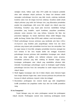 7
meningkat drastis, bahkan sejak tahun 2010 jumlah dan komposisi penduduk
urban telah melampaui wilayah perdesaan. Isu lainnya dari urbanisasi adalah
menyangkut perkembangan kota-kota yang tidak terarah, cenderung membentuk
konurbasi antara kota inti dengan kota-kota sekitarnya. Konurbasi adalah sebuah
wilayah perkotaan yang terdiri dari beberapa kota, yang dikarenakan pertumbuhan
populasi dan pengembangan, telah secara fisik menjadi satu wilayah yang terus
berkembang. Konurbasi yang terjadi pada kota-kota menimbulkan berbagai
permasalahan yang kompleks, seperti kemiskinan, penyediaan permukiman,
pelayanan sarana prasarana kota yang terbatas, kemacetan lalu lintas dan
pencemaran lingkungan. Isu turunan diperkotaan lainnya adalah hilangnya ruang
publik dan Ruang Terbuka Hijau (RTH) untuk artikulasi sosial dan kesehatan.
7. Model perkembangan kawasan perkotaan yang membentuk pola linear (ribbon
development) yang berakibat pada pengembangan struktur kota dan sistem
perkotaan yang terpusat pada pertumbuhan kota-kota besar dan metropolitan. Saat
ini sangat terpusat di Jawa-Bali, sedangkan pertumbuhan kota-kota menengah dan
kecil terutama di luar Jawa berjalan lambat dan tertinggal. Konsentrasi
perkembangan kawasan perkotaan telah menimbulkan kesenjangan antar wilayah
pulau yang cukup signifikan serta inefisiensi pelayanan sarana prasarana.
Pertumbuhan perkotaan yang tidak seimbang ini ditambah dengan adanya
kesenjangan pembangunan antar wilayah yang menimbulkan urbanisasi tidak
terkendali. Kecenderungan perkembangan seperti itu berdampak negatif terhadap
perkembangan kota-kota besar dan metropolitan itu sendiri maupun kota-kota di
wilayah lainnya.
8. Masih tingginya kesenjangan antar dan di dalam wilayah, antara Indonesia bagian
barat dengan Indonesia bagian timur, antara kawasan perdesaan dan perkotaan dan
kawasan di wilayah perbatasan, terpencil, terluar dan tertinggal.
9. Desentralisasi pembangunan dan otonomi daerah juga telah mengakibatkan
konflik pemanfaatan dan pengelolaan sumber daya alam dan konflik peruntukkan
ruang.
D. Isu Transportasi
Terjadi hubungan yang erat antara pembangunan nasional dan pembangunan
wilayah (daerah). Pembangunan nasional akan mendorong pembangunan daerah
 
