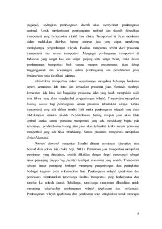 8
(regional), sedangkan pembangunan daerah akan memperkuat pembangunan
nasional. Untuk menjembatani pembangunan nasional dan daerah dibutuhkan
transportasi yang berkapasitas efektif dan efisien. Transportasi ini akan membantu
dalam melakukan distribusi barang ataupun jasa yang dapat mendorong
meningkatnya pengembangan wilayah. Fasilitas transportasi terdiri dari prasarana
transportasi dan sarana transportasi. Mengingat pembangunan transportasi di
Indonesia yang sangat luas dan sangat panjang serta sangat besar, maka dalam
pembangunan transportasi baik sarana maupun prasarananya akan dibagi
tanggungjawab dan kewenangan dalam pembangunan dan pemeliharaan jalan
berdasarkan pada klasifikasi jalannya.
Infrastruktur transportasi dalam kenyataannya mengalami beberapa hambatan
seperti kemacetan lalu lintas dan kerusakan prasarana jalan. Semakin parahnya
kemacetan lalu lintas dan banyaknya prasarana jalan yang rusak merupakan salah
satu faktor yang akan menghambat pengembangan wilayah. Transportasi merupakan
leading sector bagi pembangunan sarana prasarana infrastruktur lainnya. Ketika
transportasi yang ada dalam kondisi baik maka pembangunan wilayah yang akan
dilakukanpun semakin mudah. Pendistribusian barang ataupun jasa akan lebih
optimal ketika sarana prasarana transportasi yang ada mendukung begitu pula
sebaliknya, pendistribusian barang atau jasa akan terhambat ketika sarana prasarana
transportasi yang ada tidak mendukung. Sarana prasarana transportasi merupakan
derived demand.
Derived demand merupakan kondisi dimana permintaan diturunkan atau
berasal dari sektor lain (Sakti Adji, 2011). Permintaan jasa transportasi merupakan
permintaan yang diturunkan, apabila dikaitkan dengan fungsi transportasi sebagai
unsur penunjang (supporting facility) terdapat kesesuaian yang searah. Transportasi
sebagai unsur penunjang berfungsi menunjang pengembangan dan peningkatan
berbagai kegiatan pada sektor-sektor lain. Pembangunan wilayah (perkotaan dan
perdesaan) membutuhkan tersedianya fasilitas transportasi yang berkapasitas dan
tersebar ke seluruh daerah. Sebaliknya, tersedianya trasnportasi dibutuhkan untuk
menunjang keberhasilan pembangunan wilayah (perkotaan dan perdesaan).
Pembangunan wilayah (perkotaan dan perdesaan) telah ditingkatkan untuk mencapai
 