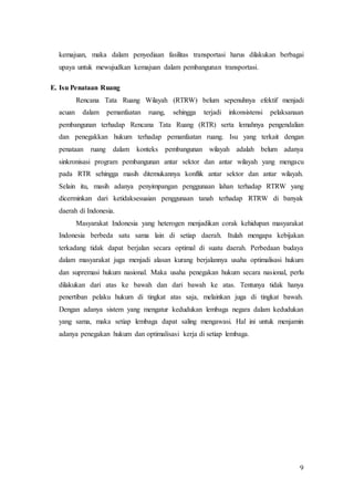 9
kemajuan, maka dalam penyediaan fasilitas transportasi harus dilakukan berbagai
upaya untuk mewujudkan kemajuan dalam pembangunan transportasi.
E. Isu Penataan Ruang
Rencana Tata Ruang Wilayah (RTRW) belum sepenuhnya efektif menjadi
acuan dalam pemanfaatan ruang, sehingga terjadi inkonsistensi pelaksanaan
pembangunan terhadap Rencana Tata Ruang (RTR) serta lemahnya pengendalian
dan penegakkan hukum terhadap pemanfaatan ruang. Isu yang terkait dengan
penataan ruang dalam konteks pembangunan wilayah adalah belum adanya
sinkronisasi program pembangunan antar sektor dan antar wilayah yang mengacu
pada RTR sehingga masih ditemukannya konflik antar sektor dan antar wilayah.
Selain itu, masih adanya penyimpangan penggunaan lahan terhadap RTRW yang
dicerminkan dari ketidaksesuaian penggunaan tanah terhadap RTRW di banyak
daerah di Indonesia.
Masyarakat Indonesia yang heterogen menjadikan corak kehidupan masyarakat
Indonesia berbeda satu sama lain di setiap daerah. Itulah mengapa kebijakan
terkadang tidak dapat berjalan secara optimal di suatu daerah. Perbedaan budaya
dalam masyarakat juga menjadi alasan kurang berjalannya usaha optimalisasi hukum
dan supremasi hukum nasional. Maka usaha penegakan hukum secara nasional, perlu
dilakukan dari atas ke bawah dan dari bawah ke atas. Tentunya tidak hanya
penertiban pelaku hukum di tingkat atas saja, melainkan juga di tingkat bawah.
Dengan adanya sistem yang mengatur kedudukan lembaga negara dalam kedudukan
yang sama, maka setiap lembaga dapat saling mengawasi. Hal ini untuk menjamin
adanya penegakan hukum dan optimalisasi kerja di setiap lembaga.
 