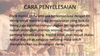 CARA PENYELESAIAN
Encik Hamid perlu sentiasa berkomunikasi dengan En
Wong untuk mencari cara penyelesaian yang baik.En
Wong juga patutlah mengurungkan anjingnya dalam
rumah sedangkan jirannya seorang muslim yang
pantang kepada anjing. Konflik tidak akan wujud jikalau
kedua-dua pihak sanggup meluang masa untuk
menyelesaikan isu ini dengan damai.
 