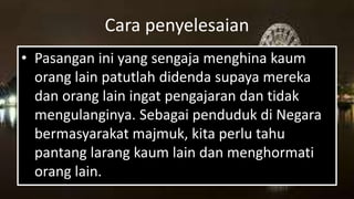 Cara penyelesaian
• Pasangan ini yang sengaja menghina kaum
orang lain patutlah didenda supaya mereka
dan orang lain ingat pengajaran dan tidak
mengulanginya. Sebagai penduduk di Negara
bermasyarakat majmuk, kita perlu tahu
pantang larang kaum lain dan menghormati
orang lain.
 