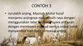 CONTOH 3
• Jurulatih anjing, Maznah Mohd Yusof
menjamu anjingnya makan kuih raya dengan
menggunakan latar belakang suara al-Quran
dengan membawa maksud semua orang boleh
menyambut Hari Raya termasuk anjing.
 