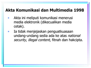 Akta Komunikasi dan Multimedia 1998
 •   Akta ini meliputi komunikasi menerusi
     media elektronik (dikecualikan media
     cetak).
 •   Ia tidak menjejaskan penguatkuasaan
     undang-undang sedia ada ke atas national
     security, illegal content, fitnah dan hakcipta.
 