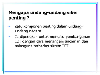 Mengapa undang-undang siber
penting ?
•   satu komponen penting dalam undang-
    undang negara.
•   Ia diperlukan untuk memacu pembangunan
    ICT dengan cara menangani ancaman dan
    salahguna terhadap sistem ICT.
 