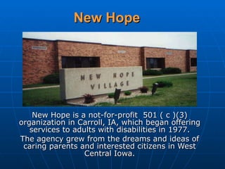 New Hope New Hope is a not-for-profit  501 ( c )(3) organization in Carroll, IA, which began offering services to adults with disabilities in 1977. The agency grew from the dreams and ideas of caring parents and interested citizens in West Central Iowa. 