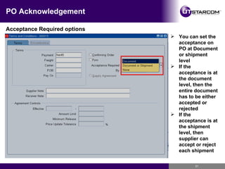 PO Acknowledgement Acceptance Required options You can set the acceptance on PO at Document or shipment level If the acceptance is at the document level, then the entire document has to be either accepted or rejected If the acceptance is at the shipment level, then supplier can accept or reject each shipment 