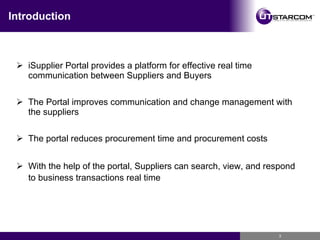 Introduction iSupplier Portal provides a platform for effective real time communication between Suppliers and Buyers The Portal improves communication and change management with the suppliers The portal reduces procurement time and procurement costs With the help of the portal, Suppliers can search, view, and respond to business transactions real time   