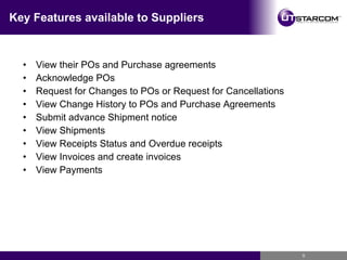 Key Features available to Suppliers View their POs and Purchase agreements Acknowledge POs Request for Changes to POs or Request for Cancellations View Change History to POs and Purchase Agreements Submit advance Shipment notice View Shipments View Receipts Status and Overdue receipts View Invoices and create invoices View Payments 