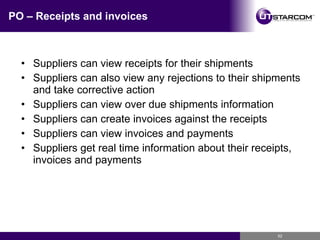 PO – Receipts and invoices Suppliers can view receipts for their shipments  Suppliers can also view any rejections to their shipments and take corrective action Suppliers can view over due shipments information Suppliers can create invoices against the receipts Suppliers can view invoices and payments Suppliers get real time information about their receipts, invoices and payments 
