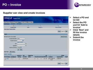 PO – Invoice Supplier can view and create invoices Select a PO and hit GO Select the PO and hit ‘Add to Invoice’ Click ‘Next’ and fill the invoice details Submit the invoice 