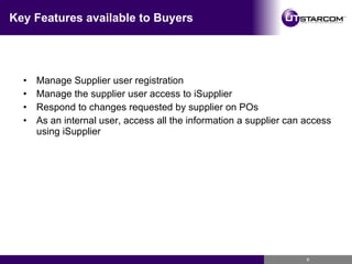 Key Features available to Buyers Manage Supplier user registration Manage the supplier user access to iSupplier Respond to changes requested by supplier on POs As an internal user, access all the information a supplier can access using iSupplier 