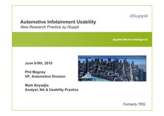 Automotive Infotainment Usability
New Research Practice by iSuppli


                                     Applied Market Intelligence




  June 8-9th, 2010

  Phil Magney
  VP, Automotive Division

  Mark Boyadjis
  Analyst, NA & Usability Practice



                                             Formerly TRG
 