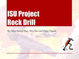ISU Project
Rock Drill
By Shin Joong Hun, Wei Xin and Park Chanik
 