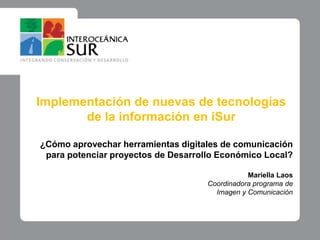 Implementación de nuevas de tecnologías de la información en iSur ¿Cómo aprovechar herramientas digitales de comunicación para potenciar proyectos de Desarrollo Económico Local? Mariella Laos Coordinadora programa de Imagen y Comunicación 