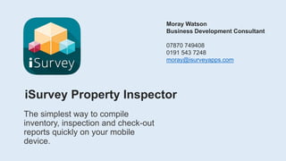 iSurvey Property Inspector
The simplest way to compile
inventory, inspection and check-out
reports quickly on your mobile
device.
Moray Watson
Business Development Consultant
07870 749408
0191 543 7248
moray@isurveyapps.com
 