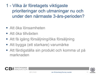 1 - Vilka är företagets viktigaste
    prioriteringar och utmaningar nu och
    under den närmaste 3-års-perioden?

   Att öka lönsamheten
   Att öka tillväxten
   Att få igång försäljning/öka försäljning
   Att bygga (ett starkare) varumärke
   Att färdigställa sin produkt och komma ut på
    marknaden


      CENTER FOR BUSINESS
      INNOVATION
                            2011-12-01   Jan Wickenberg| iSurvey resultat   11
 