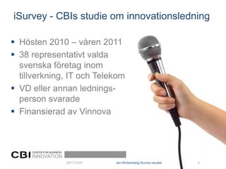 iSurvey - CBIs studie om innovationsledning

 Hösten 2010 – våren 2011
 38 representativt valda
  svenska företag inom
  tillverkning, IT och Telekom
 VD eller annan lednings-
  person svarade
 Finansierad av Vinnova



     CENTER FOR BUSINESS
     INNOVATION
                           2011-12-01   Jan Wickenberg| iSurvey resultat   3
 