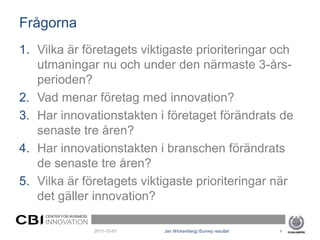Frågorna
1. Vilka är företagets viktigaste prioriteringar och
   utmaningar nu och under den närmaste 3-års-
   perioden?
2. Vad menar företag med innovation?
3. Har innovationstakten i företaget förändrats de
   senaste tre åren?
4. Har innovationstakten i branschen förändrats
   de senaste tre åren?
5. Vilka är företagets viktigaste prioriteringar när
   det gäller innovation?
     CENTER FOR BUSINESS
    INNOVATION
                           2011-12-01   Jan Wickenberg| iSurvey resultat   4
 
