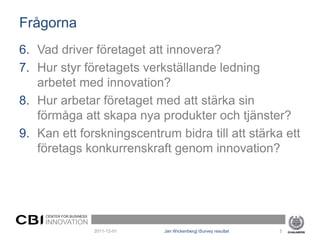 Frågorna
6. Vad driver företaget att innovera?
7. Hur styr företagets verkställande ledning
   arbetet med innovation?
8. Hur arbetar företaget med att stärka sin
   förmåga att skapa nya produkter och tjänster?
9. Kan ett forskningscentrum bidra till att stärka ett
   företags konkurrenskraft genom innovation?




     CENTER FOR BUSINESS
     INNOVATION
                           2011-12-01   Jan Wickenberg| iSurvey resultat   5
 
