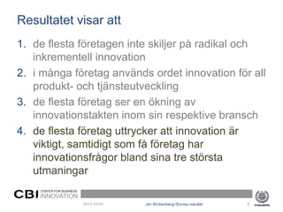 Resultatet visar att
1. de flesta företagen inte skiljer på radikal och
   inkrementell innovation
2. i många företag används ordet innovation för all
   produkt- och tjänsteutveckling
3. de flesta företag ser en ökning av
   innovationstakten inom sin respektive bransch
4. de flesta företag uttrycker att innovation är
   viktigt, samtidigt som få företag har
   innovationsfrågor bland sina tre största
   utmaningar
    CENTER FOR BUSINESS
    INNOVATION
                          2011-12-01   Jan Wickenberg| iSurvey resultat   6
 