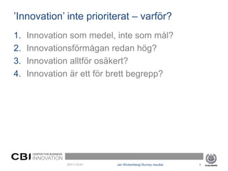 ’Innovation’ inte prioriterat – varför?
1.   Innovation som medel, inte som mål?
2.   Innovationsförmågan redan hög?
3.   Innovation alltför osäkert?
4.   Innovation är ett för brett begrepp?




      CENTER FOR BUSINESS
      INNOVATION
                            2011-12-01   Jan Wickenberg| iSurvey resultat   8
 