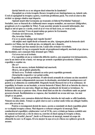 -Iarăşi îmtreb cu ce ne alegem dacă nimerim în Şambala?
        -Începând cu a treia treaptă, fiecare treaptă-şi are înţelepciunea sa, tainele sale.
Cred că ajungând la treapta a patra, rezolvăm problema pusă. Nu cred că cineva din
străini va ajunge cândva mai departe.
        -Spionii noştri din Germania au transmis că liderul Partidului Naţional –
Socialist, care se bucură de o influenţă mare asupra nemţilor, un oarecare Şiklgruber,
pregăteşte şi el o expediţie în Tibet. N-am acordat atenţie la această informaţie, dar
după ce mi-ai spus ce e acolo, cred că şi el vrea să facă ceea, ce vrem şi noi.
        -Sunt convins! Vrea să pună mâna pe putere în Germania.
        -Trebuie să-l întrecem. Ai înţeles?
        -Da, tovarăşe Stalin.
        -Cu ce se poate ajunge mai repede încolo?
        -Alt mijloc mai rapid decât avioanele nu ştiu. Ajungem până la hotarele ţării
noastre cu China, iar de acolo pe jos, cu măgarii, nu e departe.
        -Avioanele pot lua numai un om. Luaţi câte avioane vă trebuie.
        -Ordonaţi vă rog ca organele locale să pregătească măgarii, merinde şi pe cineva
din localnici, care cunoaşte bine drumul spre Tibet.
        -Vei avea tot ce-ţi trebuie.
        -Ca expediţia să nu se reţină din diferite motive, am organizat trei detaşamente,
care la un interval de o lună, vor merge pe urmele expediţiei precedente. Ultima
expediţie o conduc eu.
        -De ce?
        -În caz de succes, trebuie lichidaţi toţi martorii.
        -Bravo, mi-ai ghicit gândurile.
        -Şi încă ceva. Trebuie reţinută cu orice preţ expediţia germană.
        -Structurile respective vor primi ordin.
        Expediţia nu a avut probleme. O adevărată armadă de avioane au dus membrii
expediţiei şi toate echipamentele necesare la destinaţie, aterizând de nouăsprezece ori
pentru a se alimenta cu combustibil. Organele locale făcuseră tot ce li se ordonase. Şi
expediţia, în frunte cu un localnic, a trecut hotarele Chinei, fără să se întrebe de cineva.
Drumul în munţi era anevoios. După un timp, produsele de hrană se terminase. Se
hrăneau din ceea ce puteau vâna. Peste două luni au dat de o localitate unde au putut
procura hrană. Încălţămintea se rupsese, dar localnicii nu aveau nici aşa. Au mai
cârpit ce au putut.
         Călăuza, care cunoştea dialectul tibetan, întreba de toţi unde se află Şambala.
Nimeni nu ştia nimic. Totuşi s-a găsit cineva care a arătat unde trăia un călugăr budist,
care ştia ceva de ea.
        Pentru o recompensă destul de mare, acesta a consimţit să ducă expediţia până
ce va depăşi treapta a doua. Mai departe a refuzat categoric să meargă. Însă
conducătorul expediţiei, colaborator veci al VCK, care a trimis pe lumea cealaltă sute
de oameni nevinovaţi, a râs în sinea sa, convins că dacă ajung la treapta a doua,
călugărul va fi astfel „lucrat”, încât va fi bucuros să meargă, numai să scape de
chinurile la care va fi supus. El era meşter la aşa ceva şi o făcea cu o plăcere greu de
ascuns.
 